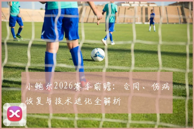 小鲍尔2026赛季前瞻：合同、伤病恢复与技术进化全解析