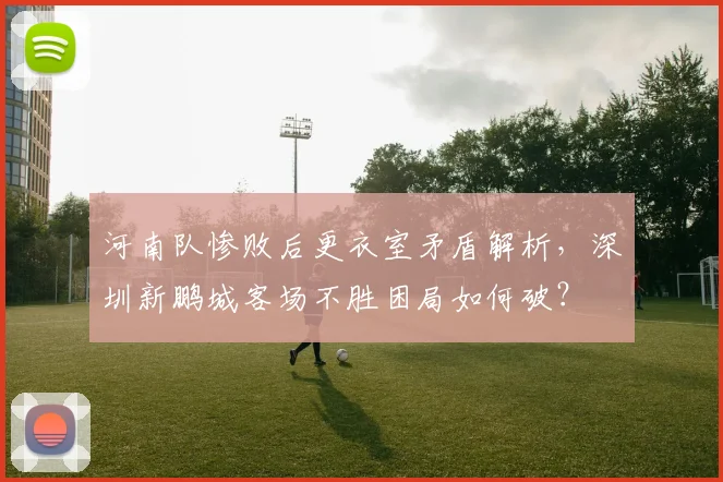 河南队惨败后更衣室矛盾解析，深圳新鹏城客场不胜困局如何破？