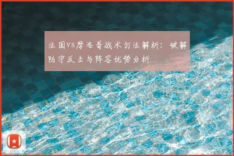 法国vs摩洛哥战术打法解析:破解防守反击与阵容优势分析