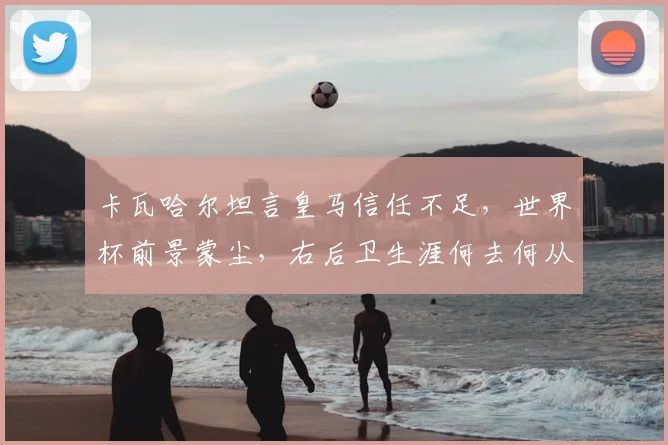 卡瓦哈尔坦言皇马信任不足,世界杯前景蒙尘,右后卫生涯何去何从?