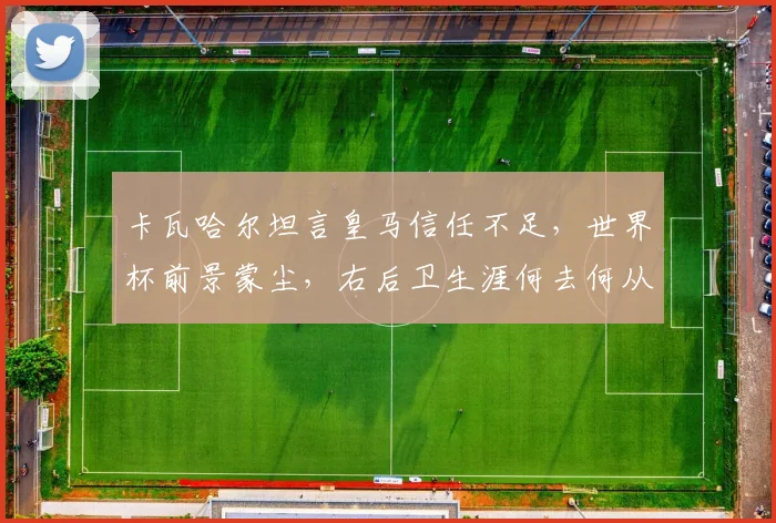 卡瓦哈尔坦言皇马信任不足,世界杯前景蒙尘,右后卫生涯何去何从?