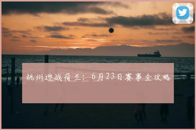 杭州迎战荷兰:6月23日赛事全攻略
