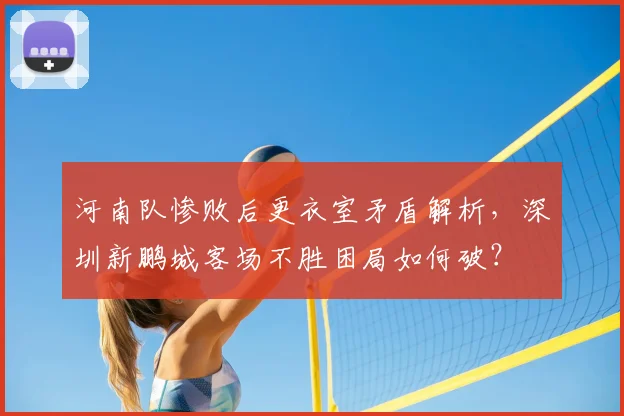 河南队惨败后更衣室矛盾解析，深圳新鹏城客场不胜困局如何破？
