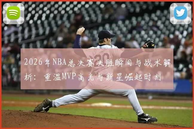 2026年NBA总决赛决胜瞬间与战术解析:重温MVP高光与新星崛起时刻