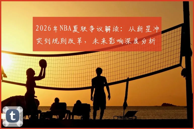 2026年NBA夏联争议解读:从新星冲突到规则改革,未来影响深度分析