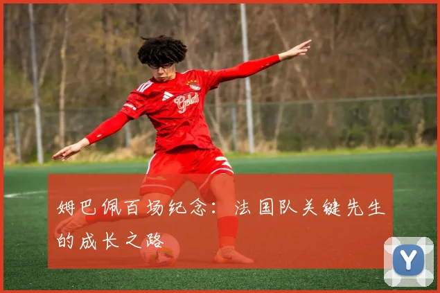 姆巴佩百场纪念:法国队关键先生的成长之路