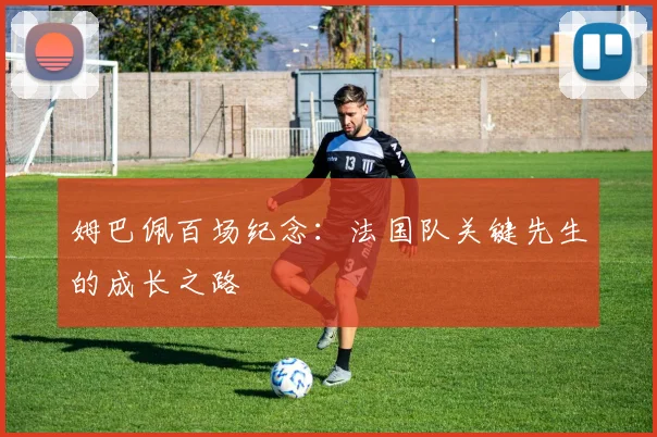 姆巴佩百场纪念:法国队关键先生的成长之路