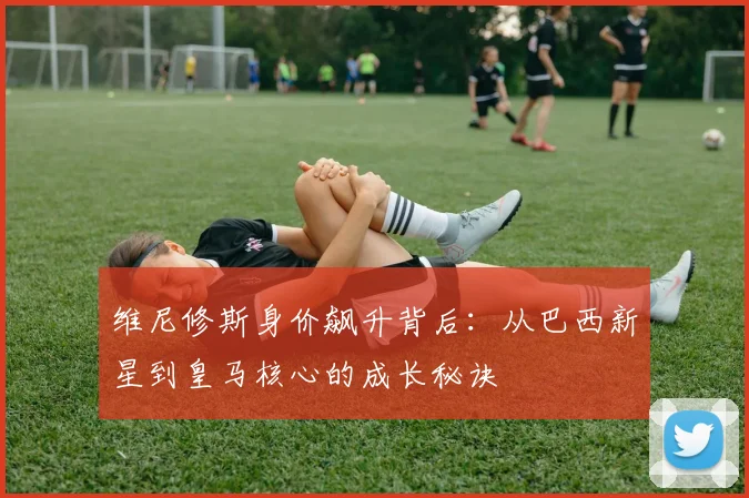 维尼修斯身价飙升背后：从巴西新星到皇马核心的成长秘诀