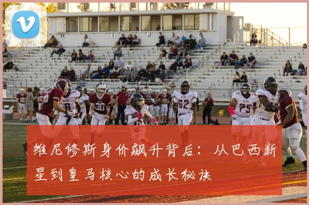 维尼修斯身价飙升背后：从巴西新星到皇马核心的成长秘诀
