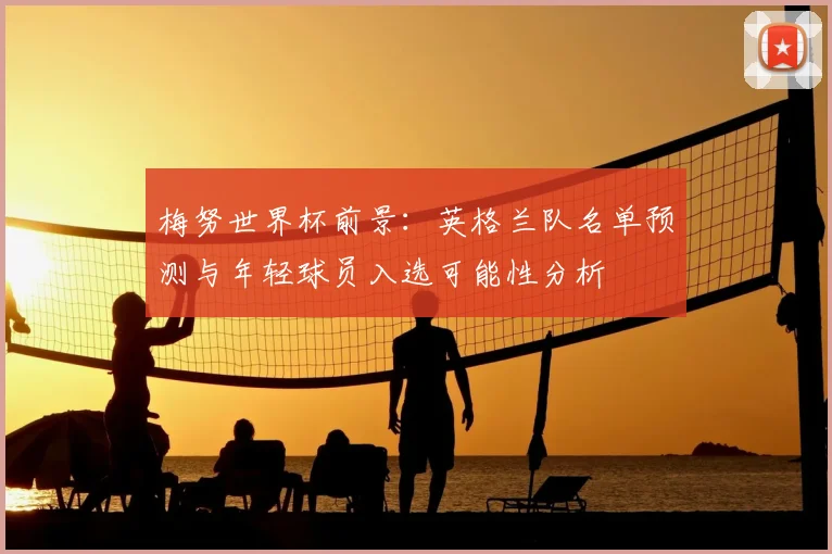 梅努世界杯前景：英格兰队名单预测与年轻球员入选可能性分析