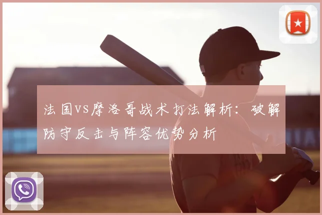 法国vs摩洛哥战术打法解析：破解防守反击与阵容优势分析