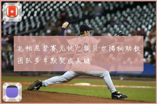 孔帕尼禁赛无忧?埃贝尔揭秘助教团队多年默契成关键