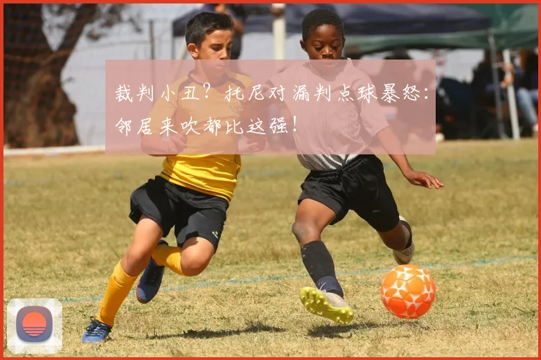 裁判小丑？托尼对漏判点球暴怒：邻居来吹都比这强！